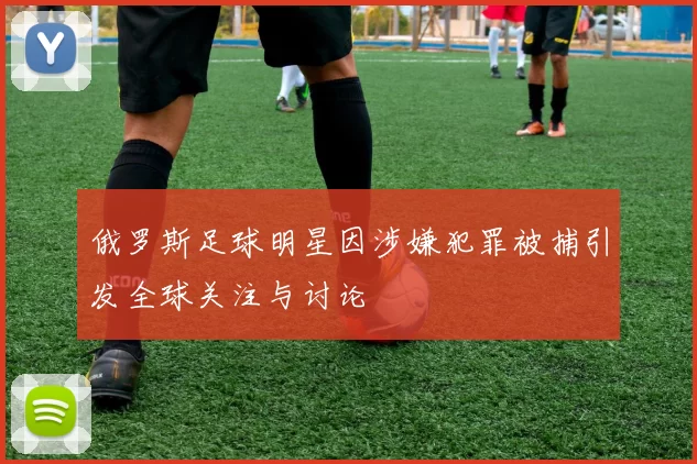 俄罗斯足球明星因涉嫌犯罪被捕引发全球关注与讨论