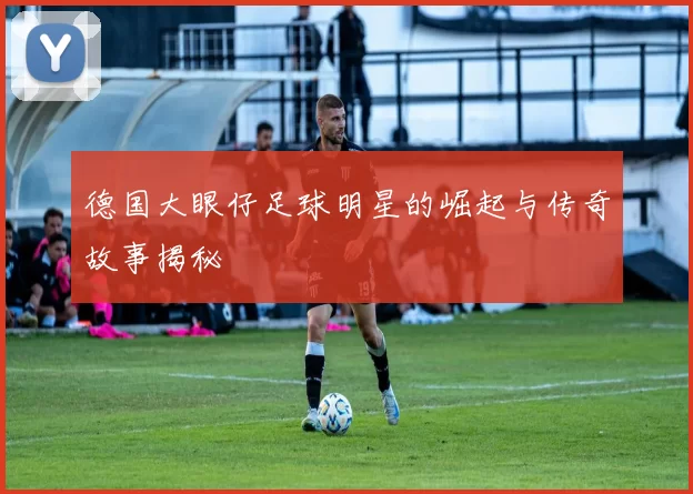 德国大眼仔足球明星的崛起与传奇故事揭秘
