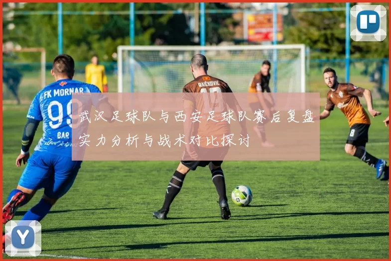 武汉足球队与西安足球队赛后复盘实力分析与战术对比探讨
