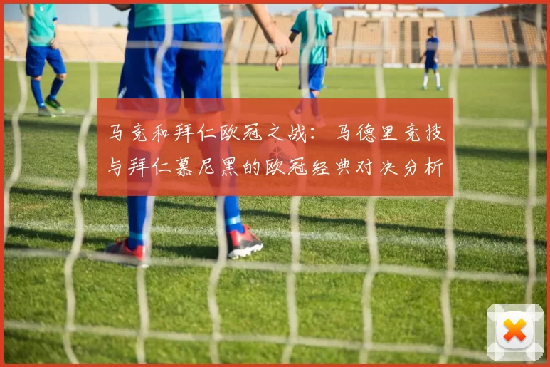 马竞和拜仁欧冠之战：马德里竞技与拜仁慕尼黑的欧冠经典对决分析
