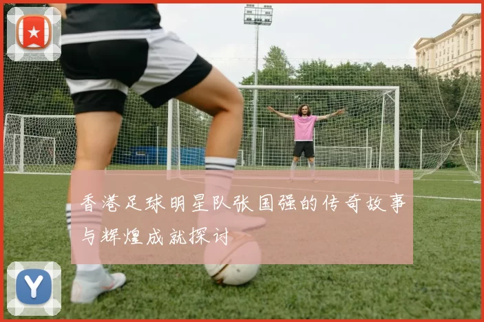 香港足球明星队张国强的传奇故事与辉煌成就探讨