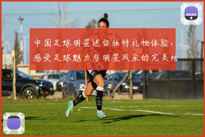 中国足球明星送你独特礼物体验，感受足球魅力与明星风采的完美结合