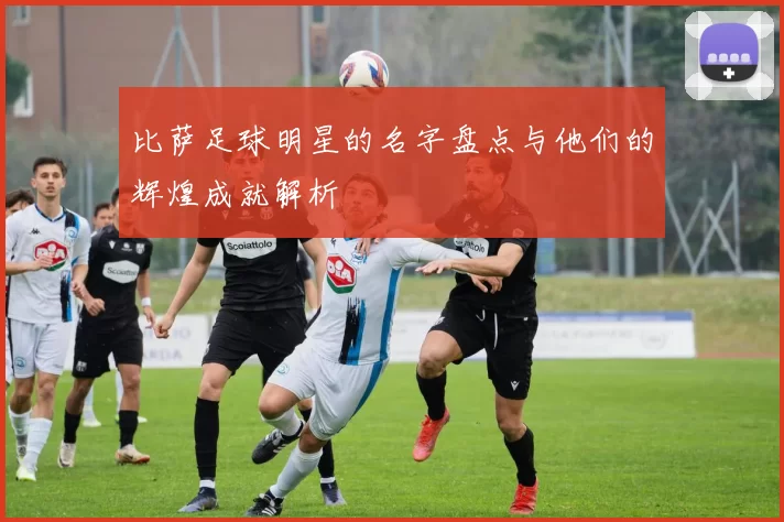 比萨足球明星的名字盘点与他们的辉煌成就解析
