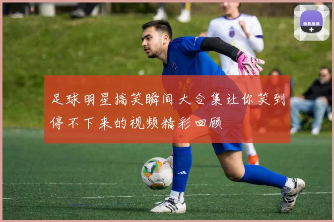 足球明星搞笑瞬间大合集让你笑到停不下来的视频精彩回顾