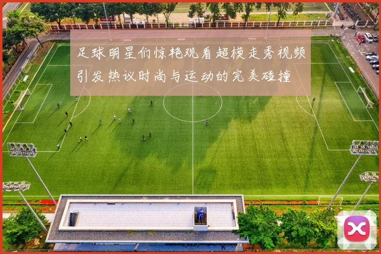 足球明星们惊艳观看超模走秀视频引发热议时尚与运动的完美碰撞