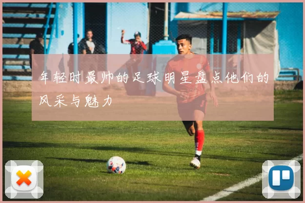 年轻时最帅的足球明星盘点他们的风采与魅力