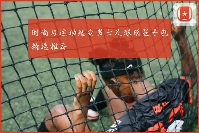 时尚与运动结合男士足球明星手包精选推荐