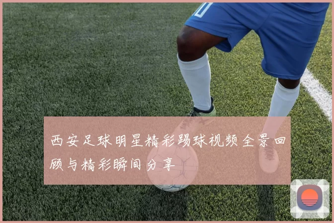 西安足球明星精彩踢球视频全景回顾与精彩瞬间分享