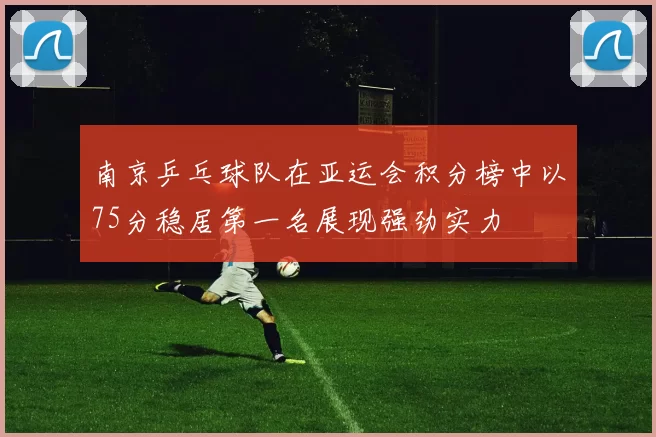 南京乒乓球队在亚运会积分榜中以75分稳居第一名展现强劲实力