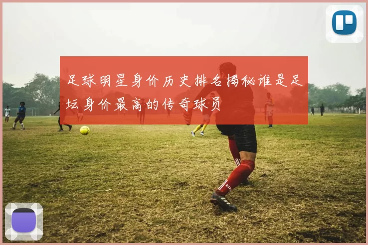 足球明星身价历史排名揭秘谁是足坛身价最高的传奇球员