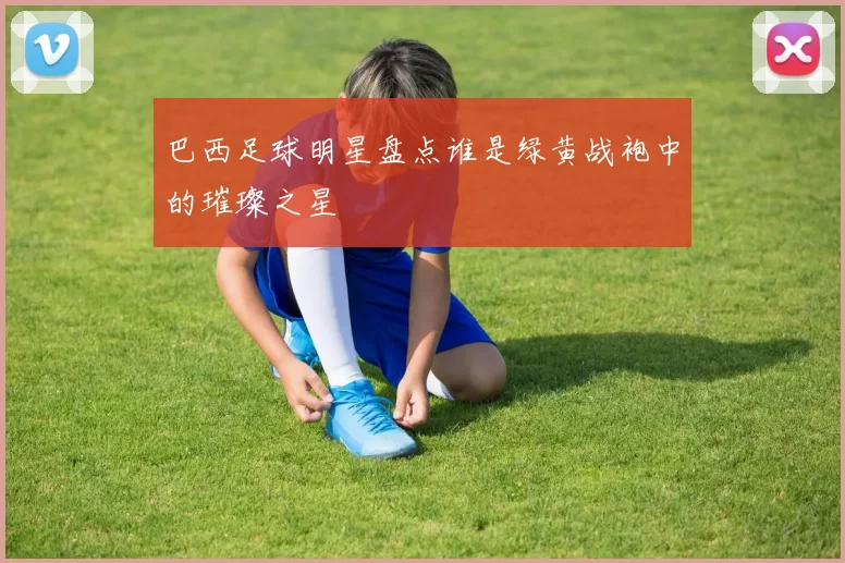 巴西足球明星盘点谁是绿黄战袍中的璀璨之星