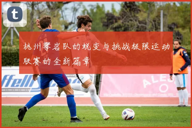 杭州攀岩队的蜕变与挑战极限运动联赛的全新篇章