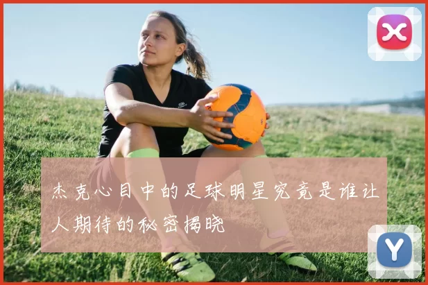 杰克心目中的足球明星究竟是谁让人期待的秘密揭晓