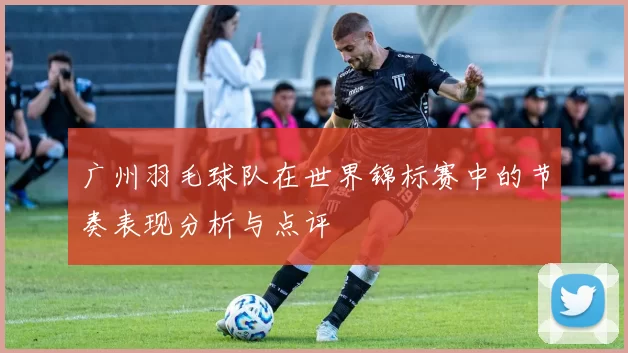 广州羽毛球队在世界锦标赛中的节奏表现分析与点评
