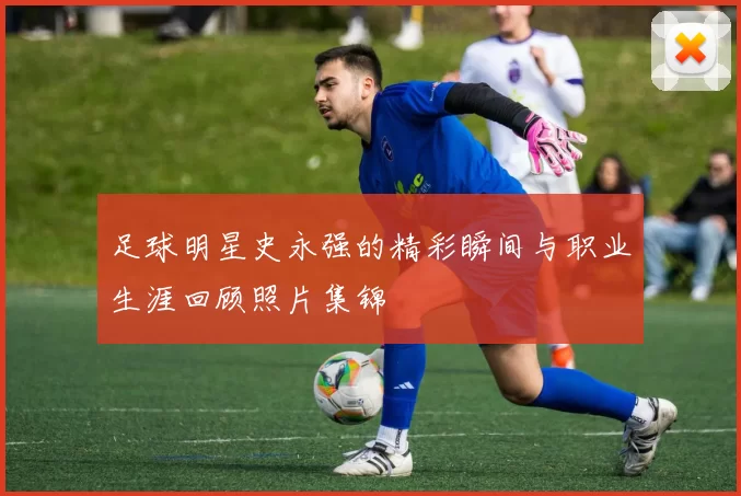 足球明星史永强的精彩瞬间与职业生涯回顾照片集锦