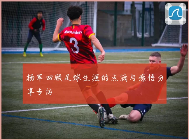 杨军回顾足球生涯的点滴与感悟分享专访