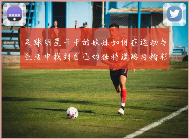 足球明星卡卡的妹妹如何在运动与生活中找到自己的独特道路与精彩人生