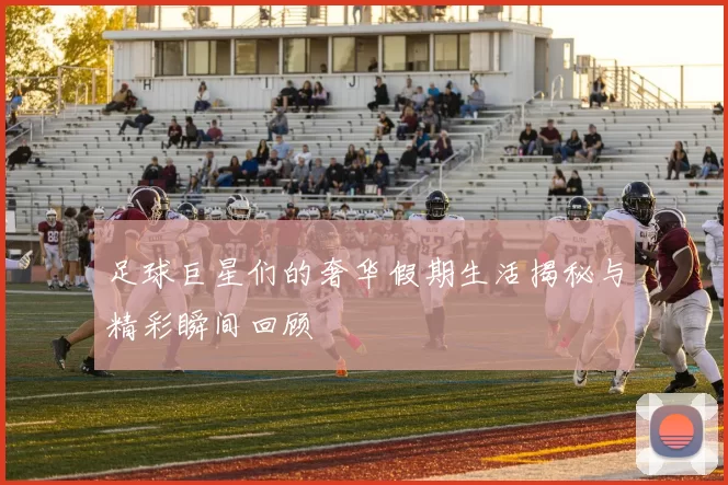 足球巨星们的奢华假期生活揭秘与精彩瞬间回顾