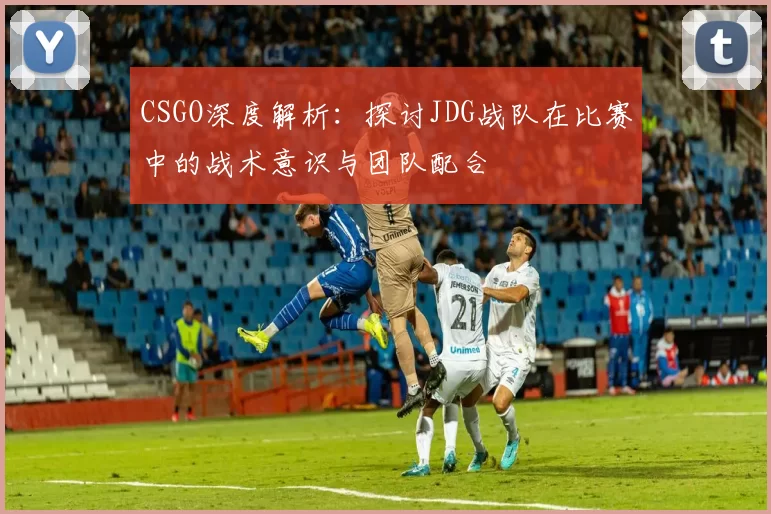 CSGO深度解析：探讨JDG战队在比赛中的战术意识与团队配合