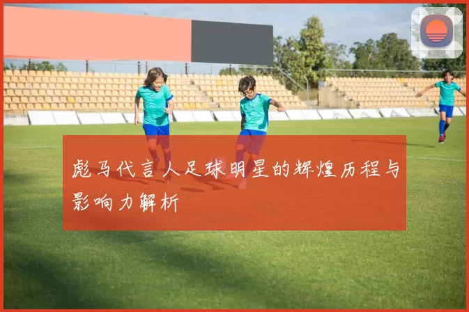 彪马代言人足球明星的辉煌历程与影响力解析