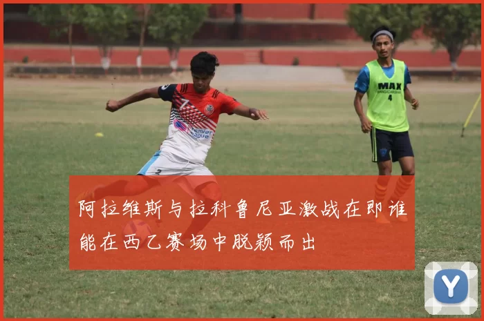 阿拉维斯与拉科鲁尼亚激战在即谁能在西乙赛场中脱颖而出