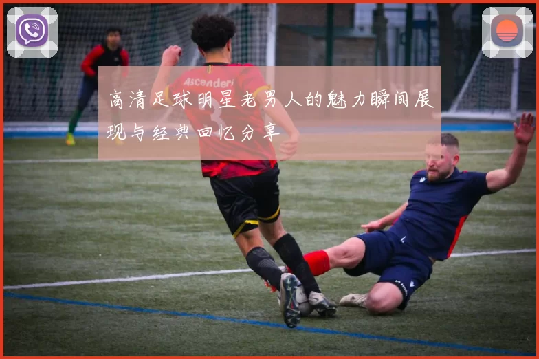 高清足球明星老男人的魅力瞬间展现与经典回忆分享