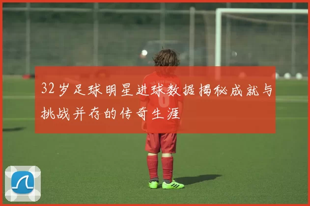 32岁足球明星进球数据揭秘成就与挑战并存的传奇生涯