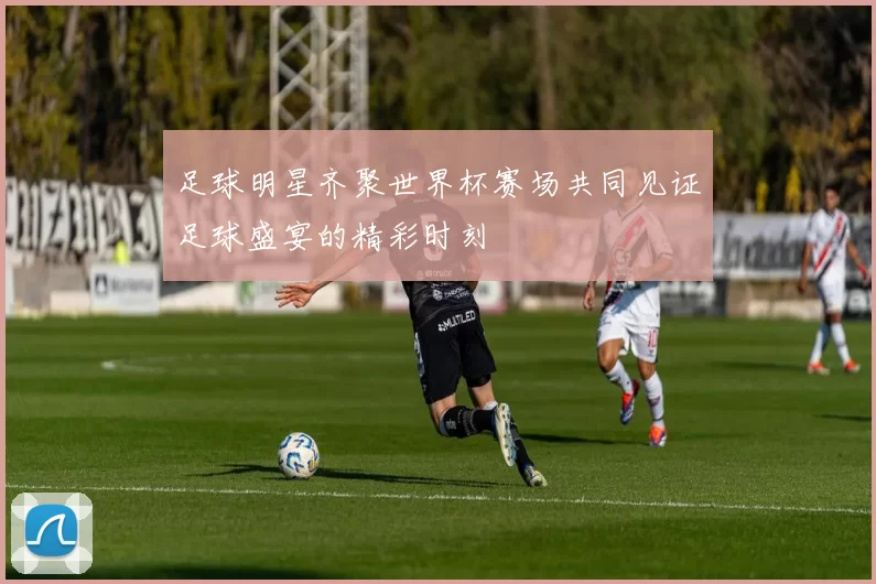 足球明星齐聚世界杯赛场共同见证足球盛宴的精彩时刻
